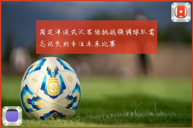 周定洋谈武汉客场挑战强调球队需忘记失利专注未来比赛