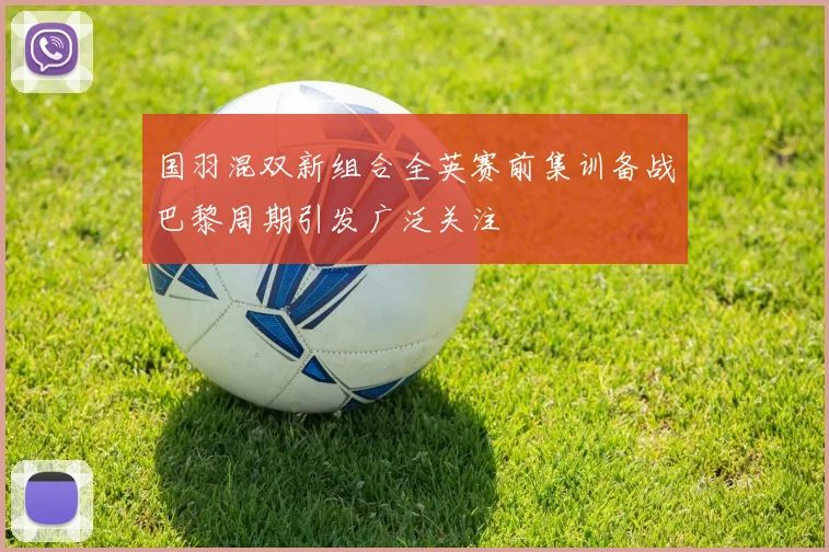 国羽混双新组合全英赛前集训备战巴黎周期引发广泛关注